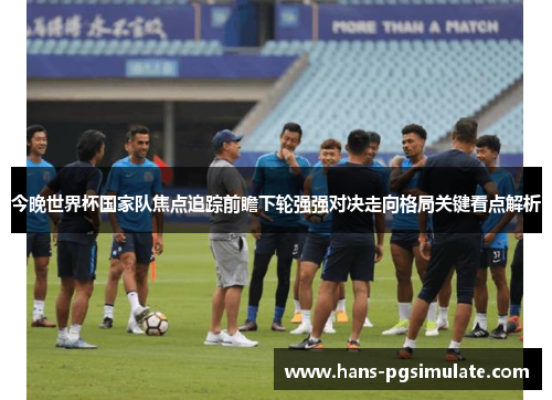 今晚世界杯国家队焦点追踪前瞻下轮强强对决走向格局关键看点解析