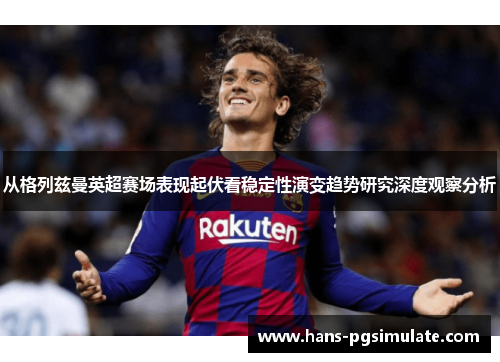 从格列兹曼英超赛场表现起伏看稳定性演变趋势研究深度观察分析 从格列兹曼英超赛场表现起伏看稳定性演变趋势研究深度观察分析