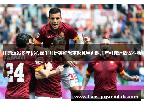 托蒂退役多年仍心痒半开玩笑称想重返意甲再踢几年引球迷热议不断 托蒂退役多年仍心痒半开玩笑称想重返意甲再踢几年引球迷热议不断