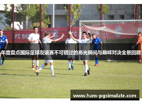 年度盘点国际足球友谊赛不可错过的高光瞬间与巅峰对决全景回顾